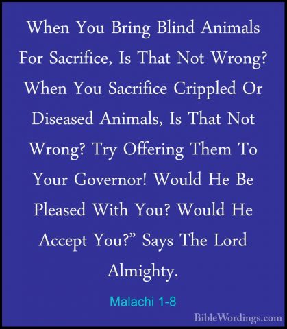 Malachi 1-8 - When You Bring Blind Animals For Sacrifice, Is ThatWhen You Bring Blind Animals For Sacrifice, Is That Not Wrong? When You Sacrifice Crippled Or Diseased Animals, Is That Not Wrong? Try Offering Them To Your Governor! Would He Be Pleased With You? Would He Accept You?" Says The Lord Almighty. 