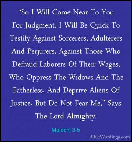 Malachi 3-5 - "So I Will Come Near To You For Judgment. I Will Be"So I Will Come Near To You For Judgment. I Will Be Quick To Testify Against Sorcerers, Adulterers And Perjurers, Against Those Who Defraud Laborers Of Their Wages, Who Oppress The Widows And The Fatherless, And Deprive Aliens Of Justice, But Do Not Fear Me," Says The Lord Almighty. 