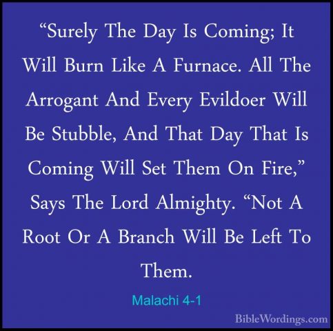 Malachi 4-1 - "Surely The Day Is Coming; It Will Burn Like A Furn"Surely The Day Is Coming; It Will Burn Like A Furnace. All The Arrogant And Every Evildoer Will Be Stubble, And That Day That Is Coming Will Set Them On Fire," Says The Lord Almighty. "Not A Root Or A Branch Will Be Left To Them. 