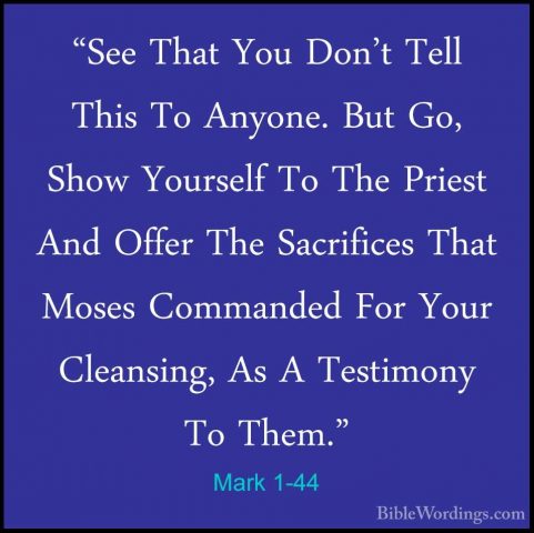 Mark 1-44 - "See That You Don't Tell This To Anyone. But Go, Show"See That You Don't Tell This To Anyone. But Go, Show Yourself To The Priest And Offer The Sacrifices That Moses Commanded For Your Cleansing, As A Testimony To Them." 