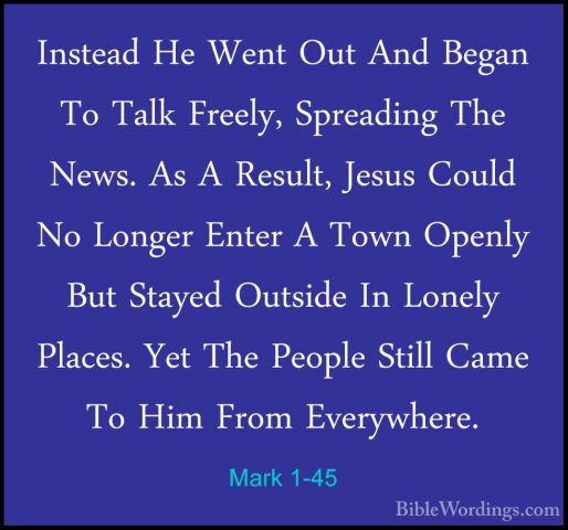 Mark 1-45 - Instead He Went Out And Began To Talk Freely, SpreadiInstead He Went Out And Began To Talk Freely, Spreading The News. As A Result, Jesus Could No Longer Enter A Town Openly But Stayed Outside In Lonely Places. Yet The People Still Came To Him From Everywhere.