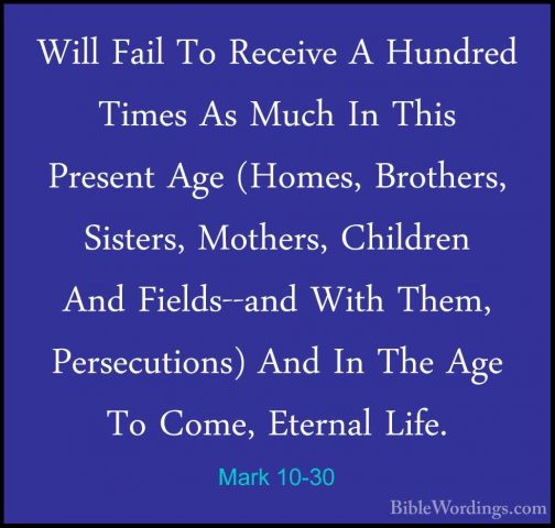Mark 10-30 - Will Fail To Receive A Hundred Times As Much In ThisWill Fail To Receive A Hundred Times As Much In This Present Age (Homes, Brothers, Sisters, Mothers, Children And Fields--and With Them, Persecutions) And In The Age To Come, Eternal Life. 