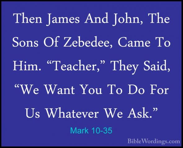 Mark 10-35 - Then James And John, The Sons Of Zebedee, Came To HiThen James And John, The Sons Of Zebedee, Came To Him. "Teacher," They Said, "We Want You To Do For Us Whatever We Ask." 