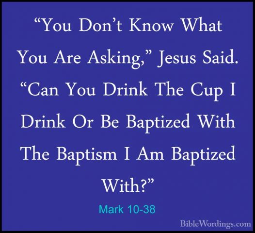 Mark 10-38 - "You Don't Know What You Are Asking," Jesus Said. "C"You Don't Know What You Are Asking," Jesus Said. "Can You Drink The Cup I Drink Or Be Baptized With The Baptism I Am Baptized With?" 
