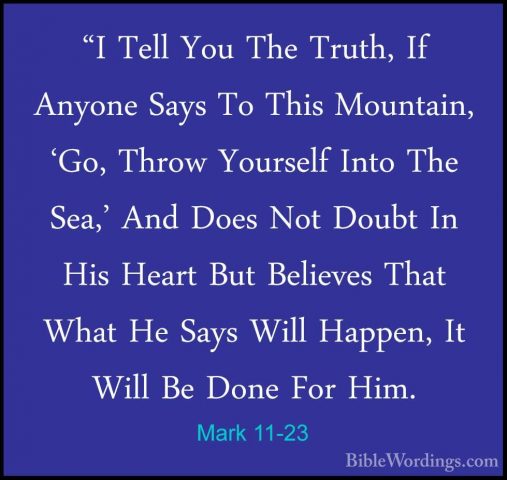 Mark 11-23 - "I Tell You The Truth, If Anyone Says To This Mounta"I Tell You The Truth, If Anyone Says To This Mountain, 'Go, Throw Yourself Into The Sea,' And Does Not Doubt In His Heart But Believes That What He Says Will Happen, It Will Be Done For Him. 