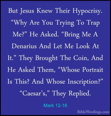 Mark 12-16 - But Jesus Knew Their Hypocrisy. "Why Are You TryingBut Jesus Knew Their Hypocrisy. "Why Are You Trying To Trap Me?" He Asked. "Bring Me A Denarius And Let Me Look At It." They Brought The Coin, And He Asked Them, "Whose Portrait Is This? And Whose Inscription?" "Caesar's," They Replied. 