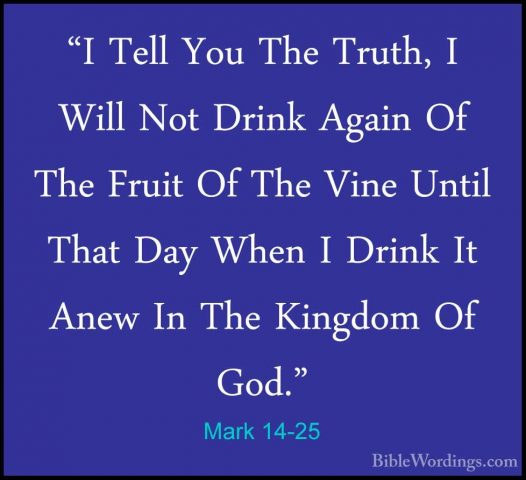 Mark 14-25 - "I Tell You The Truth, I Will Not Drink Again Of The"I Tell You The Truth, I Will Not Drink Again Of The Fruit Of The Vine Until That Day When I Drink It Anew In The Kingdom Of God." 