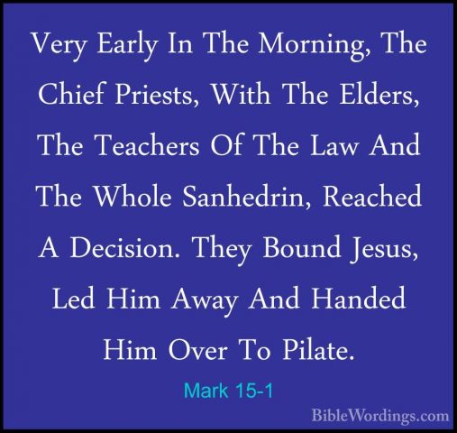 Mark 15-1 - Very Early In The Morning, The Chief Priests, With ThVery Early In The Morning, The Chief Priests, With The Elders, The Teachers Of The Law And The Whole Sanhedrin, Reached A Decision. They Bound Jesus, Led Him Away And Handed Him Over To Pilate. 
