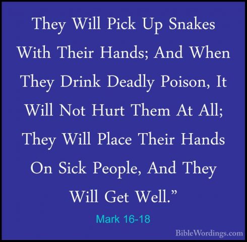 Mark 16-18 - They Will Pick Up Snakes With Their Hands; And WhenThey Will Pick Up Snakes With Their Hands; And When They Drink Deadly Poison, It Will Not Hurt Them At All; They Will Place Their Hands On Sick People, And They Will Get Well." 