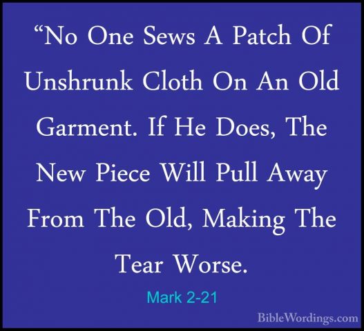 Mark 2-21 - "No One Sews A Patch Of Unshrunk Cloth On An Old Garm"No One Sews A Patch Of Unshrunk Cloth On An Old Garment. If He Does, The New Piece Will Pull Away From The Old, Making The Tear Worse. 