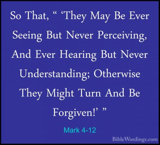 Mark 4-12 - So That, " 'They May Be Ever Seeing But Never PerceivSo That, " 'They May Be Ever Seeing But Never Perceiving, And Ever Hearing But Never Understanding; Otherwise They Might Turn And Be Forgiven!' " 