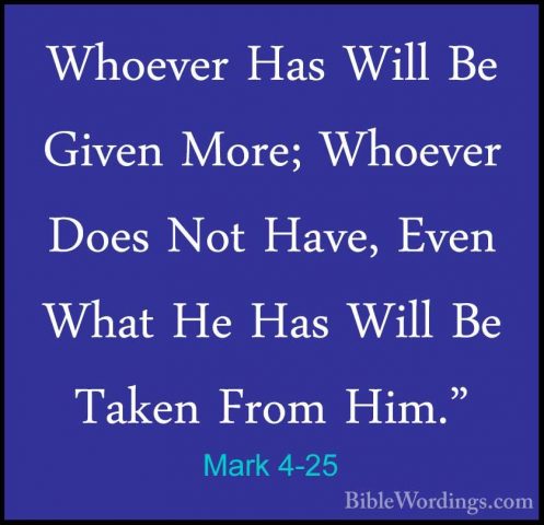 Mark 4-25 - Whoever Has Will Be Given More; Whoever Does Not HaveWhoever Has Will Be Given More; Whoever Does Not Have, Even What He Has Will Be Taken From Him." 