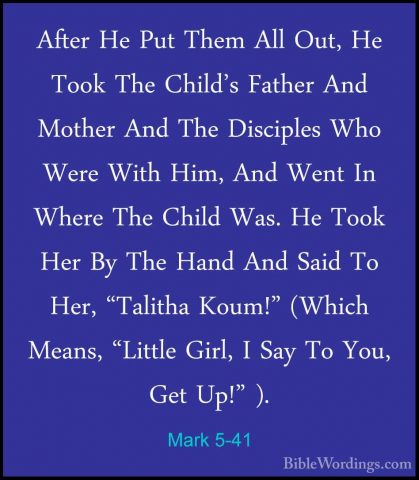 Mark 5-41 - After He Put Them All Out, He Took The Child's FatherAfter He Put Them All Out, He Took The Child's Father And Mother And The Disciples Who Were With Him, And Went In Where The Child Was. He Took Her By The Hand And Said To Her, "Talitha Koum!" (Which Means, "Little Girl, I Say To You, Get Up!" ). 
