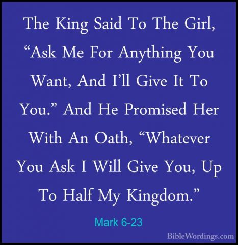 Mark 6-23 - The King Said To The Girl, "Ask Me For Anything You WThe King Said To The Girl, "Ask Me For Anything You Want, And I'll Give It To You." And He Promised Her With An Oath, "Whatever You Ask I Will Give You, Up To Half My Kingdom." 