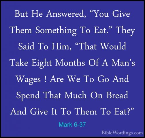 Mark 6-37 - But He Answered, "You Give Them Something To Eat." ThBut He Answered, "You Give Them Something To Eat." They Said To Him, "That Would Take Eight Months Of A Man's Wages ! Are We To Go And Spend That Much On Bread And Give It To Them To Eat?" 