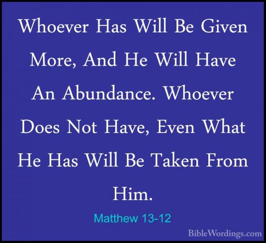 Matthew 13-12 - Whoever Has Will Be Given More, And He Will HaveWhoever Has Will Be Given More, And He Will Have An Abundance. Whoever Does Not Have, Even What He Has Will Be Taken From Him. 