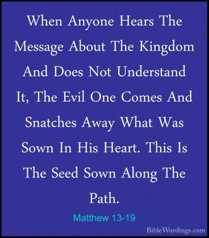Matthew 13-19 - When Anyone Hears The Message About The Kingdom AWhen Anyone Hears The Message About The Kingdom And Does Not Understand It, The Evil One Comes And Snatches Away What Was Sown In His Heart. This Is The Seed Sown Along The Path. 