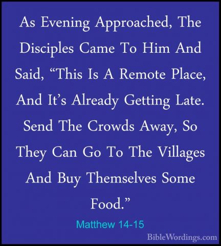 Matthew 14-15 - As Evening Approached, The Disciples Came To HimAs Evening Approached, The Disciples Came To Him And Said, "This Is A Remote Place, And It's Already Getting Late. Send The Crowds Away, So They Can Go To The Villages And Buy Themselves Some Food." 