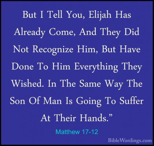 Matthew 17-12 - But I Tell You, Elijah Has Already Come, And TheyBut I Tell You, Elijah Has Already Come, And They Did Not Recognize Him, But Have Done To Him Everything They Wished. In The Same Way The Son Of Man Is Going To Suffer At Their Hands." 