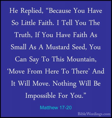 Matthew 17-20 - He Replied, "Because You Have So Little Faith. IHe Replied, "Because You Have So Little Faith. I Tell You The Truth, If You Have Faith As Small As A Mustard Seed, You Can Say To This Mountain, 'Move From Here To There' And It Will Move. Nothing Will Be Impossible For You."