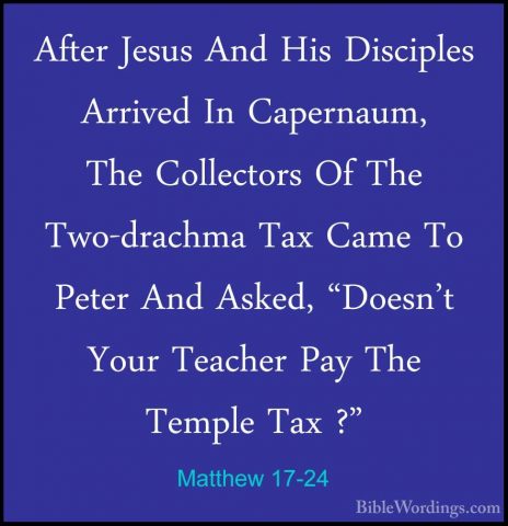 Matthew 17-24 - After Jesus And His Disciples Arrived In CapernauAfter Jesus And His Disciples Arrived In Capernaum, The Collectors Of The Two-drachma Tax Came To Peter And Asked, "Doesn't Your Teacher Pay The Temple Tax ?" 