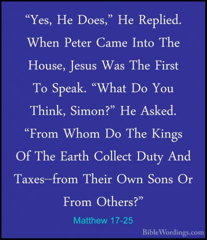 Matthew 17-25 - "Yes, He Does," He Replied. When Peter Came Into"Yes, He Does," He Replied. When Peter Came Into The House, Jesus Was The First To Speak. "What Do You Think, Simon?" He Asked. "From Whom Do The Kings Of The Earth Collect Duty And Taxes--from Their Own Sons Or From Others?" 