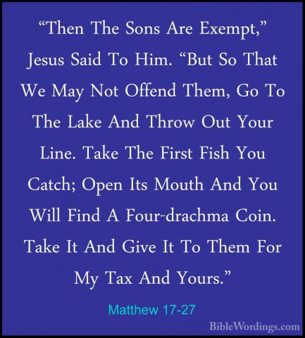 Matthew 17-27 - "Then The Sons Are Exempt," Jesus Said To Him. "B"Then The Sons Are Exempt," Jesus Said To Him. "But So That We May Not Offend Them, Go To The Lake And Throw Out Your Line. Take The First Fish You Catch; Open Its Mouth And You Will Find A Four-drachma Coin. Take It And Give It To Them For My Tax And Yours."