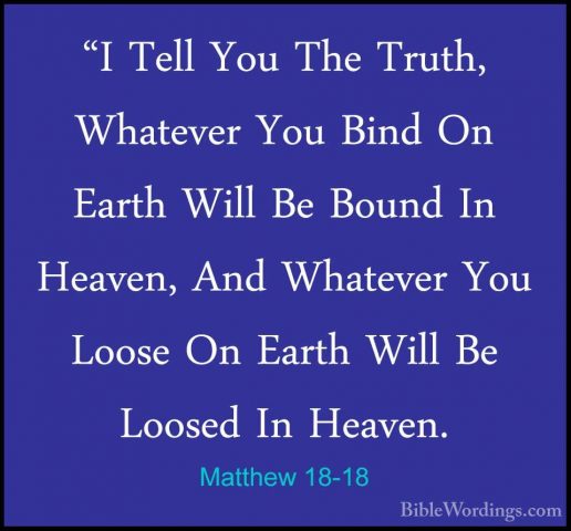 Matthew 18-18 - "I Tell You The Truth, Whatever You Bind On Earth"I Tell You The Truth, Whatever You Bind On Earth Will Be Bound In Heaven, And Whatever You Loose On Earth Will Be Loosed In Heaven. 