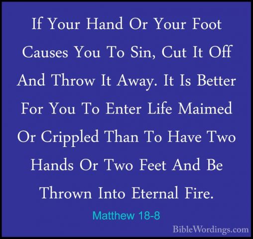 Matthew 18-8 - If Your Hand Or Your Foot Causes You To Sin, Cut IIf Your Hand Or Your Foot Causes You To Sin, Cut It Off And Throw It Away. It Is Better For You To Enter Life Maimed Or Crippled Than To Have Two Hands Or Two Feet And Be Thrown Into Eternal Fire. 