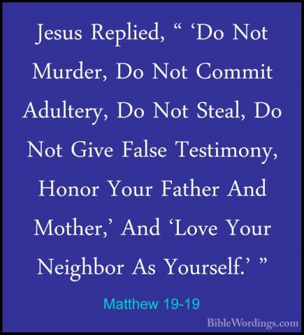 Matthew 19-19 - Jesus Replied, " 'Do Not Murder, Do Not Commit AdJesus Replied, " 'Do Not Murder, Do Not Commit Adultery, Do Not Steal, Do Not Give False Testimony, Honor Your Father And Mother,' And 'Love Your Neighbor As Yourself.' " 