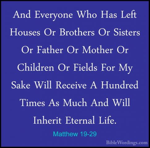 Matthew 19-29 - And Everyone Who Has Left Houses Or Brothers Or SAnd Everyone Who Has Left Houses Or Brothers Or Sisters Or Father Or Mother Or Children Or Fields For My Sake Will Receive A Hundred Times As Much And Will Inherit Eternal Life. 