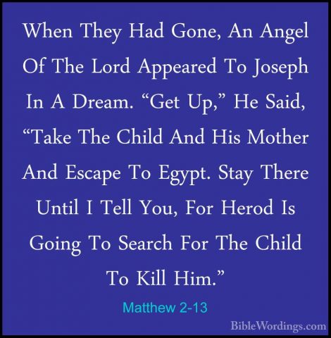 Matthew 2-13 - When They Had Gone, An Angel Of The Lord AppearedWhen They Had Gone, An Angel Of The Lord Appeared To Joseph In A Dream. "Get Up," He Said, "Take The Child And His Mother And Escape To Egypt. Stay There Until I Tell You, For Herod Is Going To Search For The Child To Kill Him." 