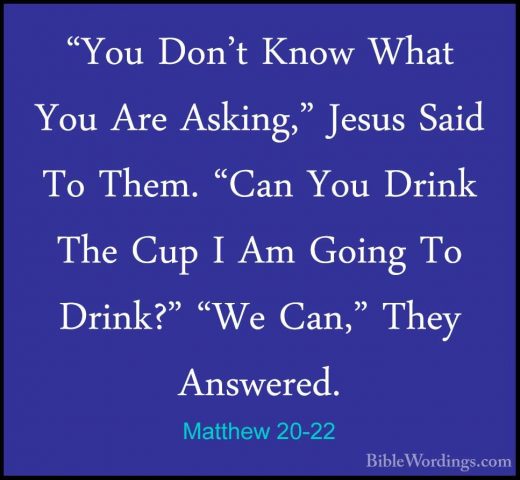 Matthew 20-22 - "You Don't Know What You Are Asking," Jesus Said"You Don't Know What You Are Asking," Jesus Said To Them. "Can You Drink The Cup I Am Going To Drink?" "We Can," They Answered. 