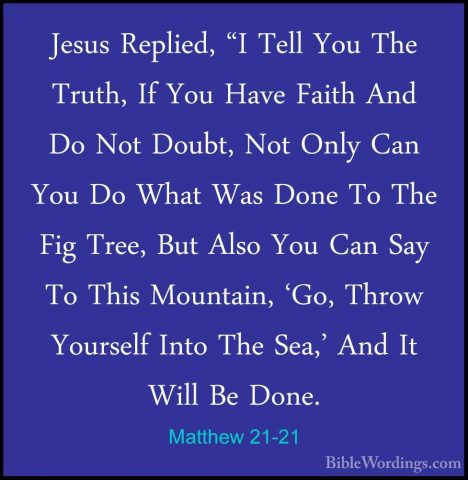 Matthew 21-21 - Jesus Replied, "I Tell You The Truth, If You HaveJesus Replied, "I Tell You The Truth, If You Have Faith And Do Not Doubt, Not Only Can You Do What Was Done To The Fig Tree, But Also You Can Say To This Mountain, 'Go, Throw Yourself Into The Sea,' And It Will Be Done. 