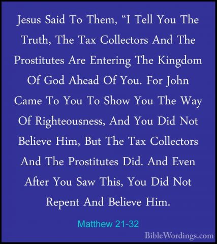 Matthew 21-32 - Jesus Said To Them, "I Tell You The Truth, The TaJesus Said To Them, "I Tell You The Truth, The Tax Collectors And The Prostitutes Are Entering The Kingdom Of God Ahead Of You. For John Came To You To Show You The Way Of Righteousness, And You Did Not Believe Him, But The Tax Collectors And The Prostitutes Did. And Even After You Saw This, You Did Not Repent And Believe Him. 