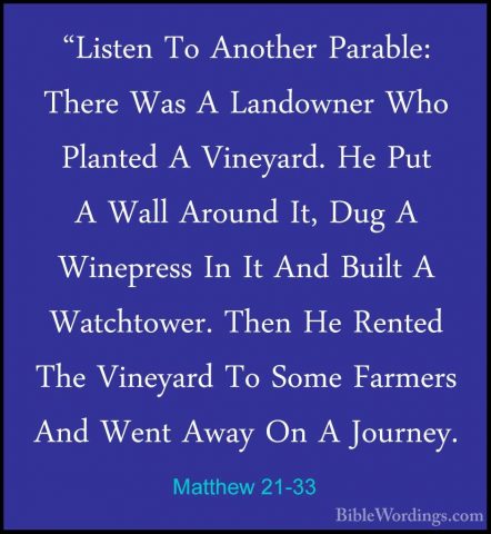 Matthew 21-33 - "Listen To Another Parable: There Was A Landowner"Listen To Another Parable: There Was A Landowner Who Planted A Vineyard. He Put A Wall Around It, Dug A Winepress In It And Built A Watchtower. Then He Rented The Vineyard To Some Farmers And Went Away On A Journey. 