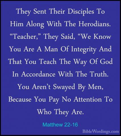 Matthew 22-16 - They Sent Their Disciples To Him Along With The HThey Sent Their Disciples To Him Along With The Herodians. "Teacher," They Said, "We Know You Are A Man Of Integrity And That You Teach The Way Of God In Accordance With The Truth. You Aren't Swayed By Men, Because You Pay No Attention To Who They Are. 