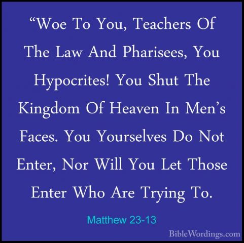 Matthew 23-13 - "Woe To You, Teachers Of The Law And Pharisees, Y"Woe To You, Teachers Of The Law And Pharisees, You Hypocrites! You Shut The Kingdom Of Heaven In Men's Faces. You Yourselves Do Not Enter, Nor Will You Let Those Enter Who Are Trying To.
