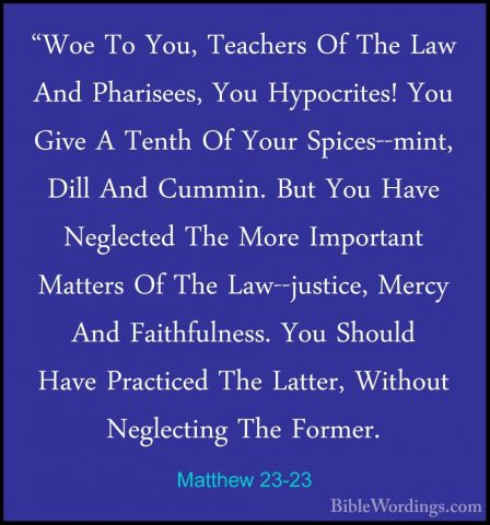 Matthew 23-23 - "Woe To You, Teachers Of The Law And Pharisees, Y"Woe To You, Teachers Of The Law And Pharisees, You Hypocrites! You Give A Tenth Of Your Spices--mint, Dill And Cummin. But You Have Neglected The More Important Matters Of The Law--justice, Mercy And Faithfulness. You Should Have Practiced The Latter, Without Neglecting The Former. 