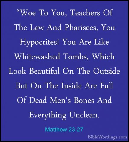 Matthew 23-27 - "Woe To You, Teachers Of The Law And Pharisees, Y"Woe To You, Teachers Of The Law And Pharisees, You Hypocrites! You Are Like Whitewashed Tombs, Which Look Beautiful On The Outside But On The Inside Are Full Of Dead Men's Bones And Everything Unclean. 