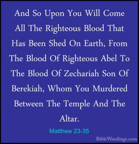 Matthew 23-35 - And So Upon You Will Come All The Righteous BloodAnd So Upon You Will Come All The Righteous Blood That Has Been Shed On Earth, From The Blood Of Righteous Abel To The Blood Of Zechariah Son Of Berekiah, Whom You Murdered Between The Temple And The Altar. 