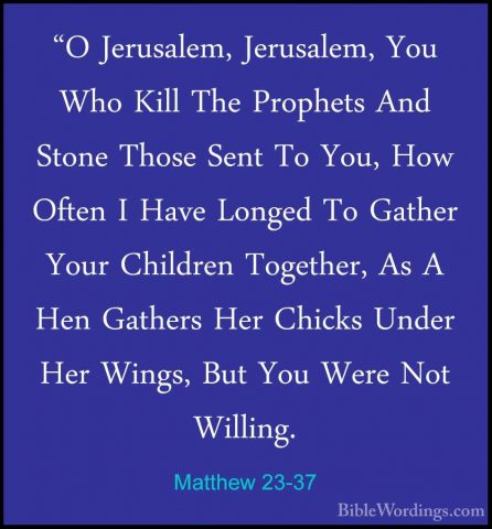 Matthew 23-37 - "O Jerusalem, Jerusalem, You Who Kill The Prophet"O Jerusalem, Jerusalem, You Who Kill The Prophets And Stone Those Sent To You, How Often I Have Longed To Gather Your Children Together, As A Hen Gathers Her Chicks Under Her Wings, But You Were Not Willing. 