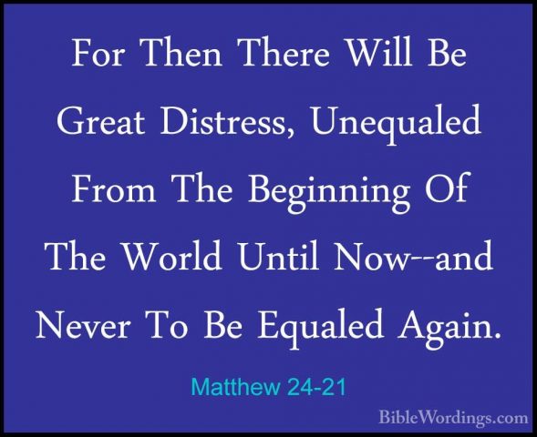 Matthew 24-21 - For Then There Will Be Great Distress, UnequaledFor Then There Will Be Great Distress, Unequaled From The Beginning Of The World Until Now--and Never To Be Equaled Again. 