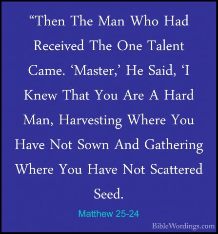 Matthew 25-24 - "Then The Man Who Had Received The One Talent Cam"Then The Man Who Had Received The One Talent Came. 'Master,' He Said, 'I Knew That You Are A Hard Man, Harvesting Where You Have Not Sown And Gathering Where You Have Not Scattered Seed. 