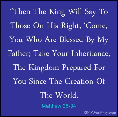 Matthew 25-34 - "Then The King Will Say To Those On His Right, 'C"Then The King Will Say To Those On His Right, 'Come, You Who Are Blessed By My Father; Take Your Inheritance, The Kingdom Prepared For You Since The Creation Of The World. 