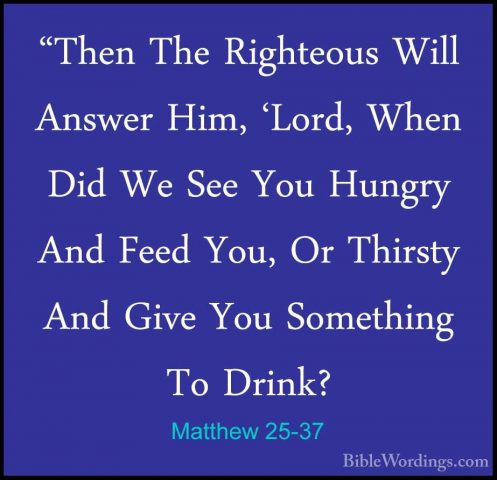 Matthew 25-37 - "Then The Righteous Will Answer Him, 'Lord, When"Then The Righteous Will Answer Him, 'Lord, When Did We See You Hungry And Feed You, Or Thirsty And Give You Something To Drink? 