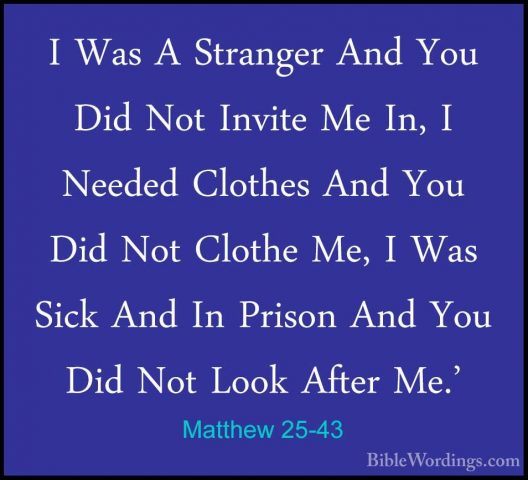 Matthew 25-43 - I Was A Stranger And You Did Not Invite Me In, II Was A Stranger And You Did Not Invite Me In, I Needed Clothes And You Did Not Clothe Me, I Was Sick And In Prison And You Did Not Look After Me.' 