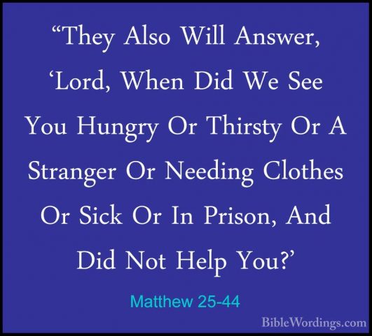 Matthew 25-44 - "They Also Will Answer, 'Lord, When Did We See Yo"They Also Will Answer, 'Lord, When Did We See You Hungry Or Thirsty Or A Stranger Or Needing Clothes Or Sick Or In Prison, And Did Not Help You?' 