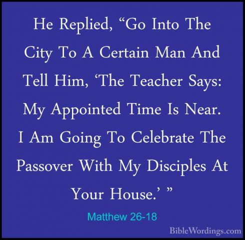 Matthew 26-18 - He Replied, "Go Into The City To A Certain Man AnHe Replied, "Go Into The City To A Certain Man And Tell Him, 'The Teacher Says: My Appointed Time Is Near. I Am Going To Celebrate The Passover With My Disciples At Your House.' " 