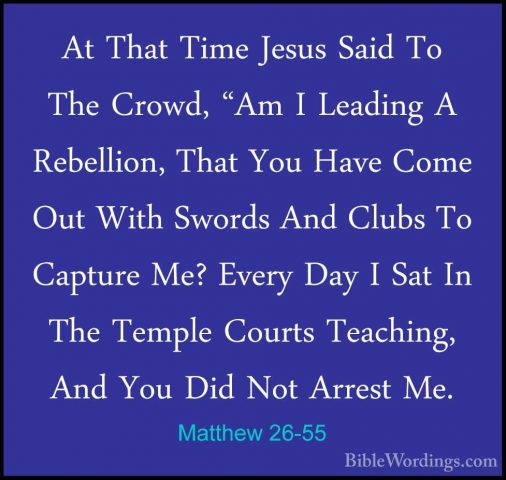 Matthew 26-55 - At That Time Jesus Said To The Crowd, "Am I LeadiAt That Time Jesus Said To The Crowd, "Am I Leading A Rebellion, That You Have Come Out With Swords And Clubs To Capture Me? Every Day I Sat In The Temple Courts Teaching, And You Did Not Arrest Me. 